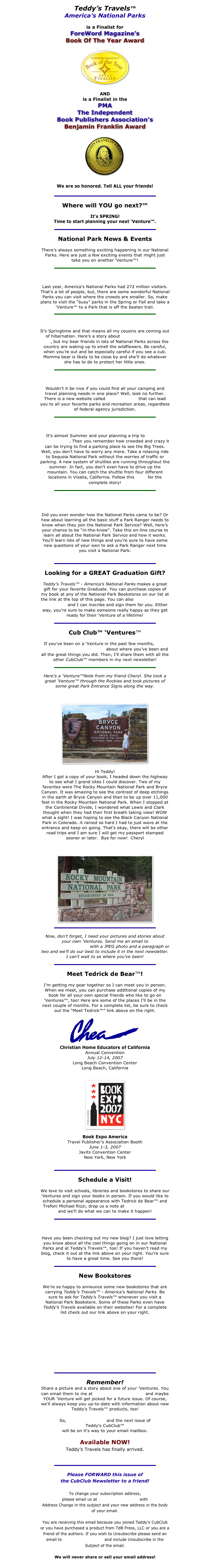 Teddy’s Travels™ 
America’s National Parks

is a Finalist for
ForeWord Magazine’s
Book Of The Year Award

￼

AND
is a Finalist in the
PMA
The Independent 
Book Publishers Association’s
Benjamin Franklin Award

￼

We are so honored. Tell ALL your friends!

￼
Where will YOU go next?™

It’s SPRING!
Time to start planning your next ‘Venture™.
￼
National Park News & Events
There’s always something exciting happening in our National Parks. Here are just a few exciting events that might just take you on another ‘Venture™!
￼
So, You Want To Escape The Crowds?
Last year, America’s National Parks had 272 million visitors. That’s a lot of people, but, there are some wonderful National Parks you can visit where the crowds are smaller. So, make plans to visit the “busy” parks in the Spring or Fall and take a ‘Venture™ to a Park that is off the beaten trail.  
￼
The Bears are Out!
It’s Springtime and that means all my cousins are coming out of hibernation. Here’s a story about Grand Teton National Park, but my bear friends in lots of National Parks across the country are waking up to smell the wildflowers. Be careful, when you’re out and be especially careful if you see a cub. Momma bear is likely to be close by and she’ll do whatever she has to do to protect her little ones.
￼
A New Website Simplifies Planning
Wouldn’t it be nice if you could find all your camping and travel planning needs in one place? Well, look no further. There is a new website called recreation.gov that can lead you to all your favorite parks and recreation areas, regardless of federal agency jurisdiction.
￼
The Shuttles are Running!
It’s almost Summer and your planning a trip to Sequoia National Park. Then you remember how crowded and crazy it can be trying to find a parking place to see the Big Trees. Well, you don’t have to worry any more. Take a relaxing ride to Sequoia National Park without the worries of traffic or parking. A new system of shuttles are running throughout the summer. In fact, you don’t even have to drive up the mountain. You can catch the shuttle from four different locations in Visalia, California. Follow this LINK for the complete story! 
￼
National Park Service
FREE On-Line Course about the National Park Service

Did you ever wonder how the National Parks came to be? Or how about learning all the basic stuff a Park Ranger needs to know when they join the National Park Service? Well, here’s your chance to be “in-the-know”. Take this on-line course to learn all about the National Park Service and how it works. You’ll learn lots of new things and you’re sure to have some new questions of your own to ask a Park Ranger next time you visit a National Park. 

￼
Looking for a GREAT Graduation Gift?
Teddy’s Travels™ - America’s National Parks makes a great gift for your favorite Graduate. You can purchase copies of my book at any of the National Park Bookstores on our list at the link at the top of this page. You can also order them from my website and I can inscribe and sign them for you. Either way, you’re sure to make someone really happy as they get ready for their ‘Venture of a lifetime! 
￼
Cub Club™ ‘Ventures™
If you’ve been on a ‘Venture in the past few months, send me a picture and a paragraph about where you’ve been and all the great things you did. Then, I’ll share them with all the other CubClub™ members in my next newsletter!
￼
Here’s a ‘Venture™Note from my friend Cheryl. She took a great ‘Venture™ through the Rockies and took pictures of some great Park Entrance Signs along the way.
Bryce Canyon National Park
￼

Hi Teddy!
After I got a copy of your book, I headed down the highway to see what I grand sites I could discover. Two of my favorites were The Rocky Mountain National Park and Bryce Canyon. It was amazing to see the contrast of deep etchings in the earth at Bryce Canyon and then to be up over 11,000 feet in the Rocky Mountain National Park. When I stopped at the Continental Divide, I wondered what Lewis and Clark thought when they had their first breath taking view! WOW what a sight! I was hoping to see the Black Canyon National Park in Colorado…it rained so hard I had to just wave at the entrance and keep on going. That’s okay, there will be other road trips and I am sure I will get my passport stamped sooner or later.  Bye for now!  Cheryl

Rocky Mountain National Park
￼

￼
Now, don’t forget, I need your pictures and stories about your own ‘Ventures. Send me an email to cubclub@tdbpress.com with a JPEG photo and a paragraph or two and we’ll do our best to include it in the next newsletter.  I can’t wait to se where you’ve been!
￼
Meet Tedrick de Bear™!
I’m getting my gear together so I can meet you in person. When we meet, you can purchase additional copies of my book for all your own special friends who like to go on ‘Ventures™, too! Here are some of the places I’ll be in the next couple of months. For a complete list, be sure to check out the “Meet Tedrick™” link above on the right.
￼
Christian Home Educators of California
Annual Convention
July 12-14, 2007
Long Beach Convention Center
Long Beach, California


￼

Book Expo America
Travel Publisher’s Association Booth
June 1-3, 2007
Javits Convention Center
New York, New York


￼
Schedule a Visit!
We love to visit schools, libraries and bookstores to share our ‘Ventures and sign your books in person. If you would like to schedule a personal appearance with Tedrick de Bear™ and Trefoni Michael Rizzi, drop us a note at mail@tdbpress.com and we’ll do what we can to make it happen!
￼
Cub Club™ Blog
Have you been checking out my new blog? I just love letting you know about all the cool things going on in our National Parks and at Teddy’s Travels™, too! If you haven’t read my blog, check it out at the link above on your right. You’re sure  to have a great time. See you there!
￼
New Bookstores
We’re so happy to announce some new bookstores that are carrying Teddy’s Travels™ - America’s National Parks. Be sure to ask for Teddy’s Travels™ whenever you visit a National Park Bookstore. Some of these Parks even have Teddy’s Travels available on their websites! For a complete list check out our link above on your right.
Devil’s Tower National Monument
Mount Rushmore National Memorial
Denali National Park
U. S. S. Arizona National Memorial
North Cascades National Park
￼
Remember!
Share a picture and a story about one of your 'Ventures. You can email them to me at cubclub@tdbpress.com and maybe YOUR 'Venture will get picked for a future issue. Of course, we'll always keep you up-to-date with information about new Teddy's Travels™ products, too!

So, SIGN UP TODAY and the next issue of 
Teddy's CubClub™ 
will be on it's way to your email mailbox.

Available NOW!
Teddy’s Travels has finally arrived.
Place your order for Teddy’s Travels™ HERE!

￼
Please FORWARD this issue of 
the CubClub Newsletter to a friend!

To change your subscription address,
please email us at cubclub@tdbpress.com with 
Address Change in the subject and your new address in the body of your email.

You are receiving this email because you joined Teddy’s CubClub or you have purchased a product from TdB Press, LLC or you are a friend of the authors. If you wish to Unsubscribe please send an email to cubclub@tdbpress.com and include Unsubscribe in the Subject of the email.

We will never share or sell your email address!
